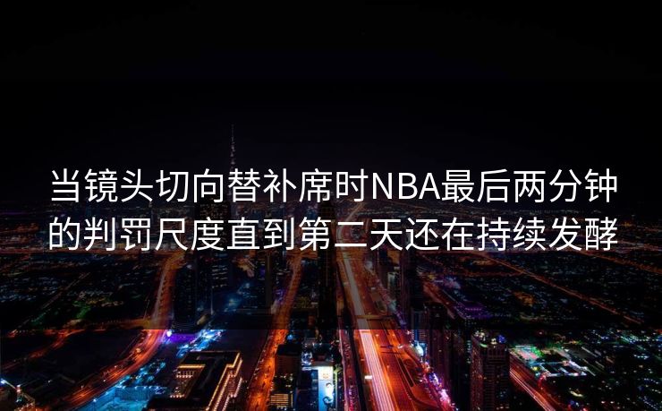 当镜头切向替补席时NBA最后两分钟的判罚尺度直到第二天还在持续发酵