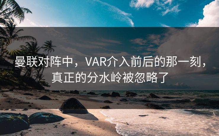 曼联对阵中，VAR介入前后的那一刻，真正的分水岭被忽略了