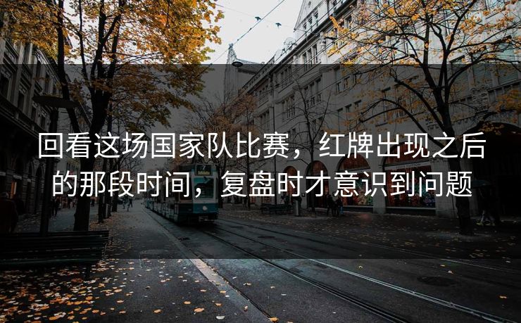 回看这场国家队比赛，红牌出现之后的那段时间，复盘时才意识到问题