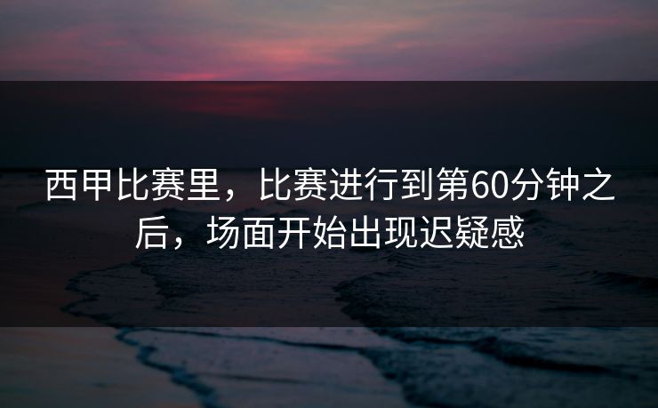 西甲比赛里，比赛进行到第60分钟之后，场面开始出现迟疑感