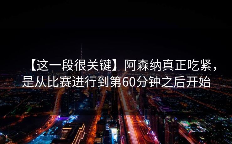 【这一段很关键】阿森纳真正吃紧，是从比赛进行到第60分钟之后开始