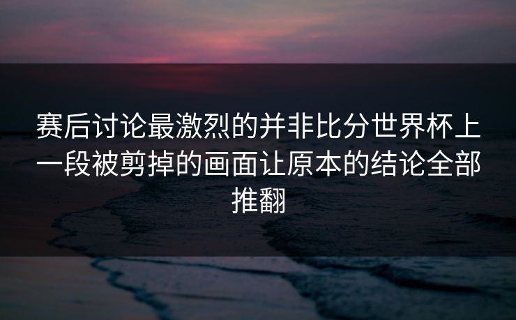 赛后讨论最激烈的并非比分世界杯上一段被剪掉的画面让原本的结论全部推翻