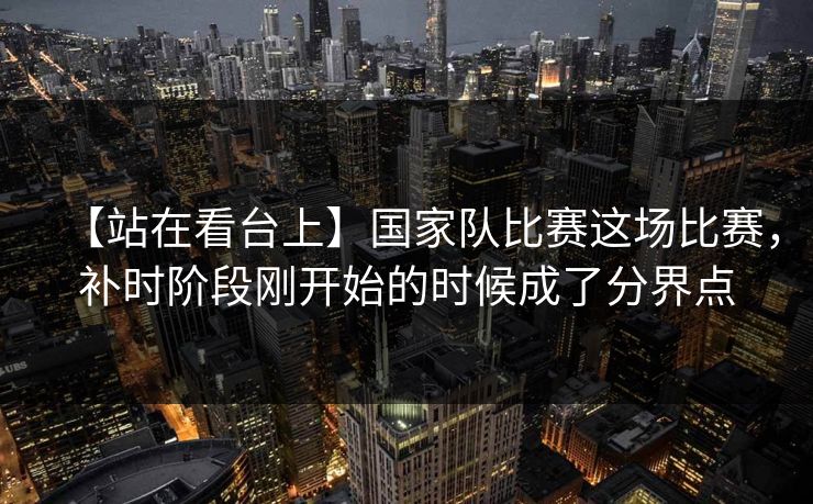 【站在看台上】国家队比赛这场比赛，补时阶段刚开始的时候成了分界点