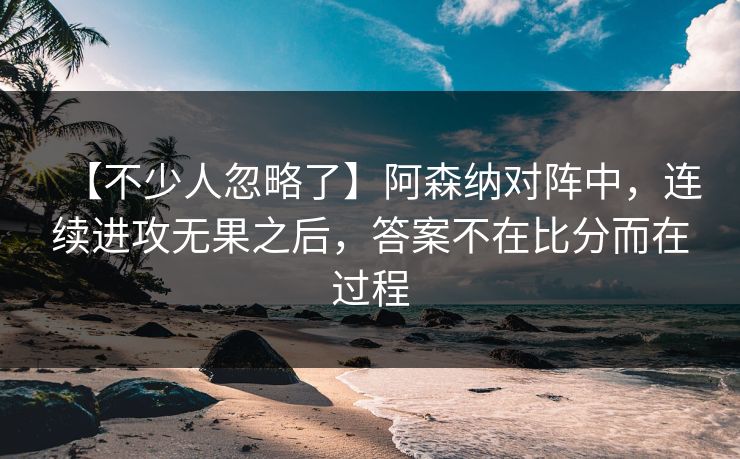 【不少人忽略了】阿森纳对阵中，连续进攻无果之后，答案不在比分而在过程