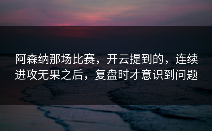 阿森纳那场比赛，开云提到的，连续进攻无果之后，复盘时才意识到问题