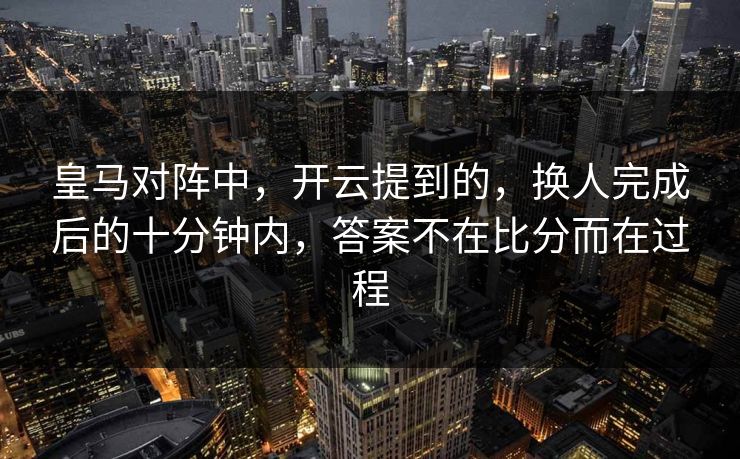 皇马对阵中，开云提到的，换人完成后的十分钟内，答案不在比分而在过程