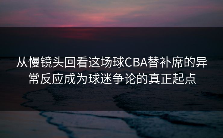 从慢镜头回看这场球CBA替补席的异常反应成为球迷争论的真正起点