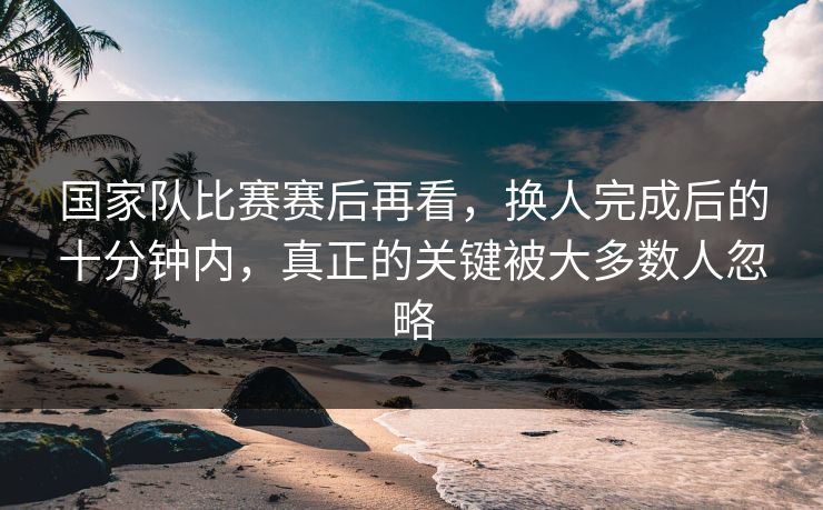 国家队比赛赛后再看，换人完成后的十分钟内，真正的关键被大多数人忽略