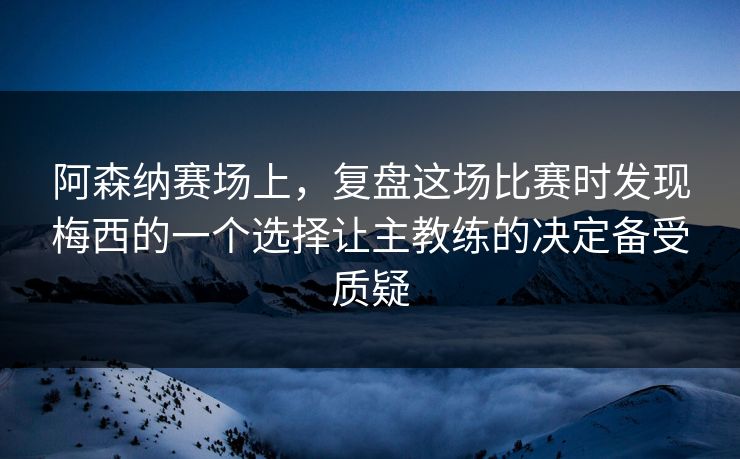 阿森纳赛场上，复盘这场比赛时发现梅西的一个选择让主教练的决定备受质疑