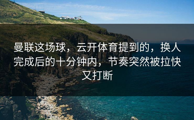曼联这场球，云开体育提到的，换人完成后的十分钟内，节奏突然被拉快又打断