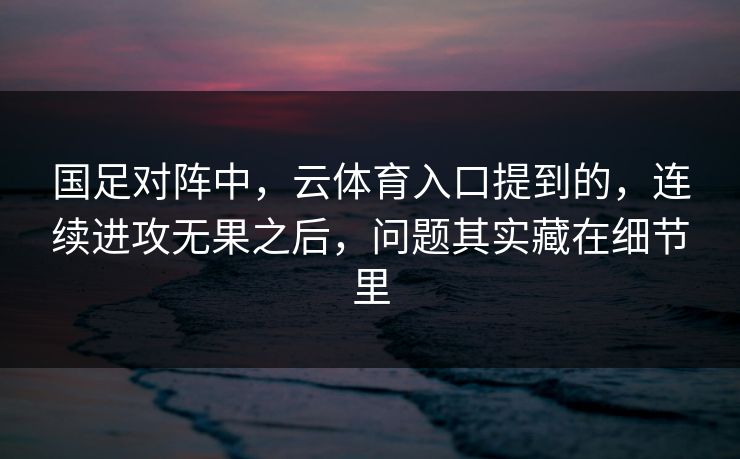 国足对阵中，云体育入口提到的，连续进攻无果之后，问题其实藏在细节里