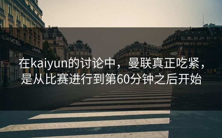 在kaiyun的讨论中，曼联真正吃紧，是从比赛进行到第60分钟之后开始
