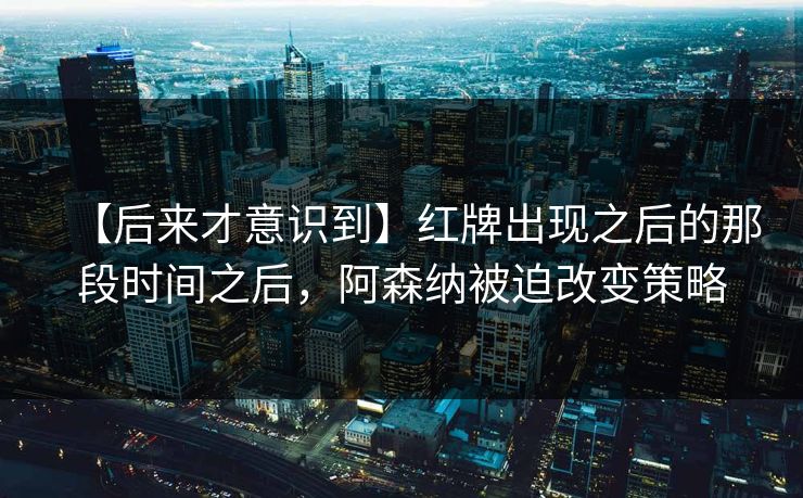 【后来才意识到】红牌出现之后的那段时间之后，阿森纳被迫改变策略