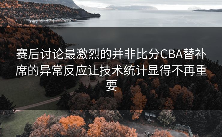 赛后讨论最激烈的并非比分CBA替补席的异常反应让技术统计显得不再重要