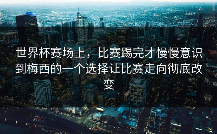 世界杯赛场上，比赛踢完才慢慢意识到梅西的一个选择让比赛走向彻底改变