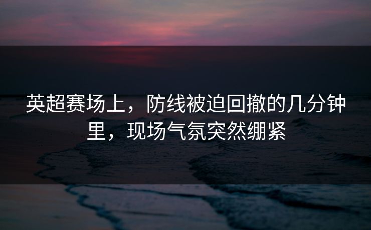 英超赛场上，防线被迫回撤的几分钟里，现场气氛突然绷紧