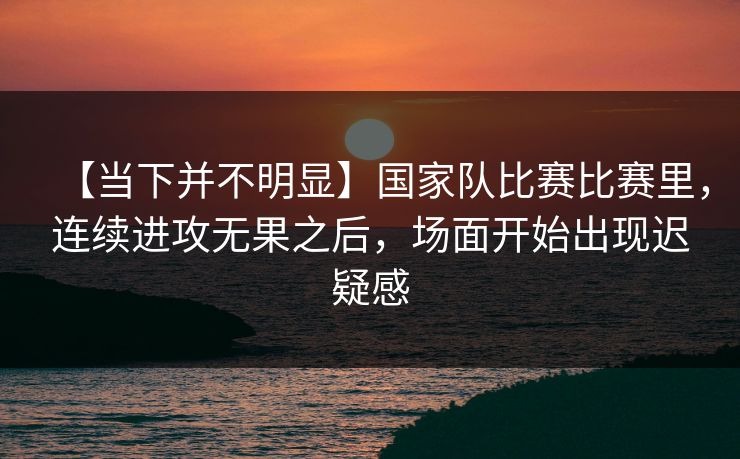 【当下并不明显】国家队比赛比赛里，连续进攻无果之后，场面开始出现迟疑感