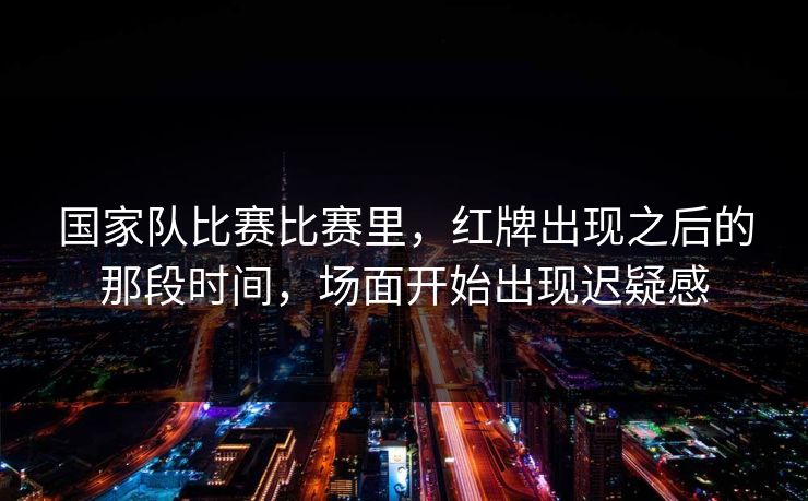 国家队比赛比赛里，红牌出现之后的那段时间，场面开始出现迟疑感