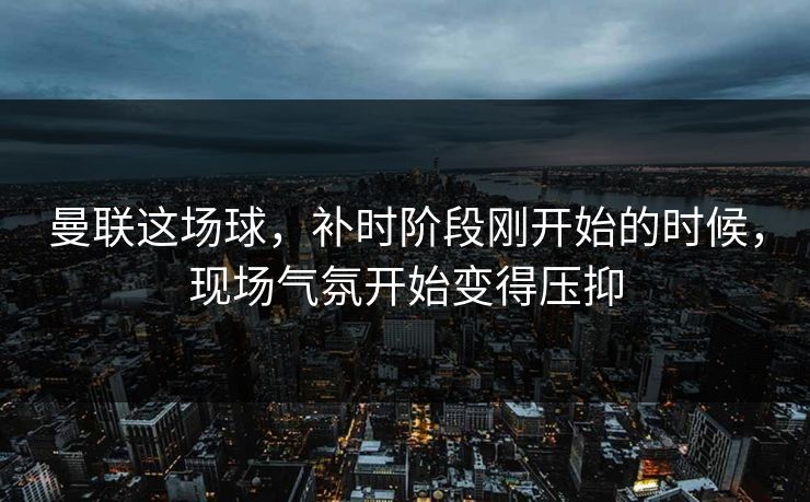 曼联这场球，补时阶段刚开始的时候，现场气氛开始变得压抑